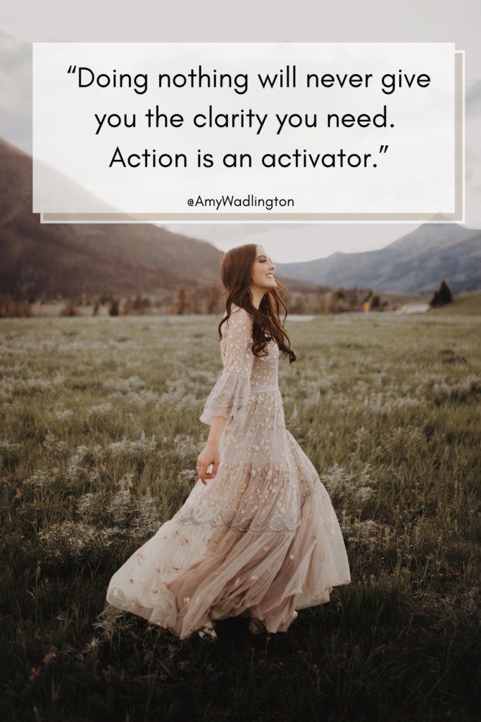 doing nothing will never give you the clarity you need. Action is the activator